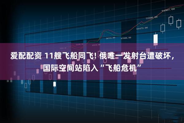 爱配配资 11艘飞船同飞! 俄唯一发射台遭破坏,国际空间站陷入“飞船危机”