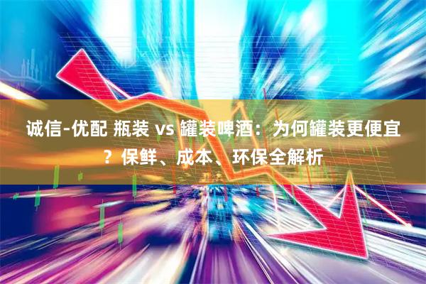 诚信-优配 瓶装 vs 罐装啤酒:为何罐装更便宜?保鲜、成本、环保全解析