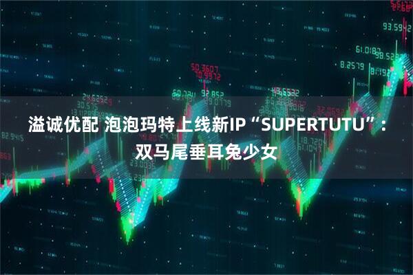 溢诚优配 泡泡玛特上线新IP“SUPERTUTU”:双马尾垂耳兔少女