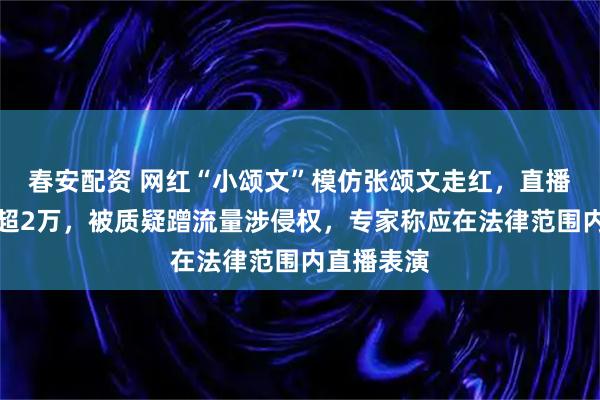 春安配资 网红“小颂文”模仿张颂文走红,直播在线人数超2万,被质疑蹭流量涉侵权,专家称应在法律范围内直播表演