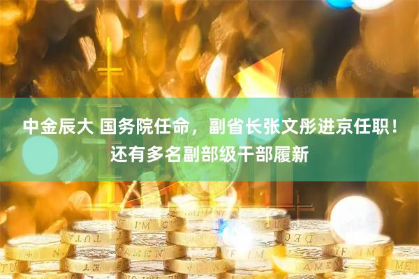 中金辰大 国务院任命,副省长张文彤进京任职!还有多名副部级干部履新