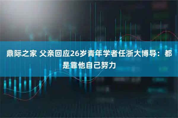 鼎际之家 父亲回应26岁青年学者任浙大博导:都是靠他自己努力