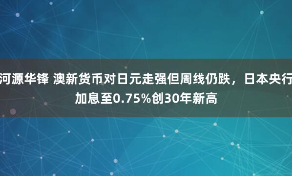 河源华锋 澳新货币对日元走强但周线仍跌，日本央行加息至0.75%创30年新高
