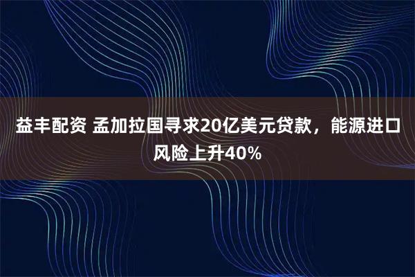 益丰配资 孟加拉国寻求20亿美元贷款,能源进口风险上升40%
