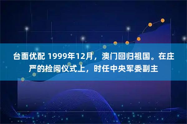 台面优配 1999年12月,澳门回归祖国。在庄严的检阅仪式上,时任中央军委副主