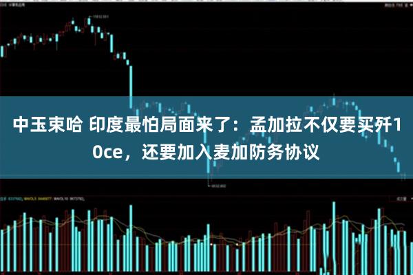 中玉束哈 印度最怕局面来了：孟加拉不仅要买歼10ce，还要加入麦加防务协议