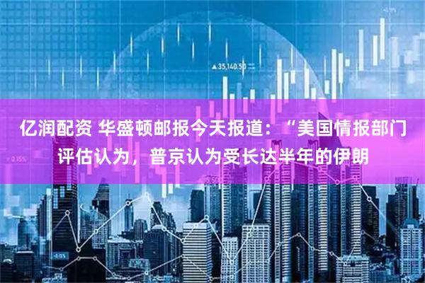 亿润配资 华盛顿邮报今天报道：“美国情报部门评估认为，普京认为受长达半年的伊朗