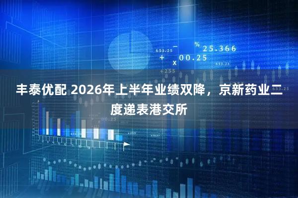 丰泰优配 2026年上半年业绩双降，京新药业二度递表港交所