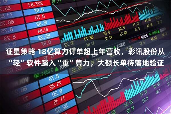 证星策略 18亿算力订单超上年营收，彩讯股份从“轻”软件踏入“重”算力，大额长单待落地验证